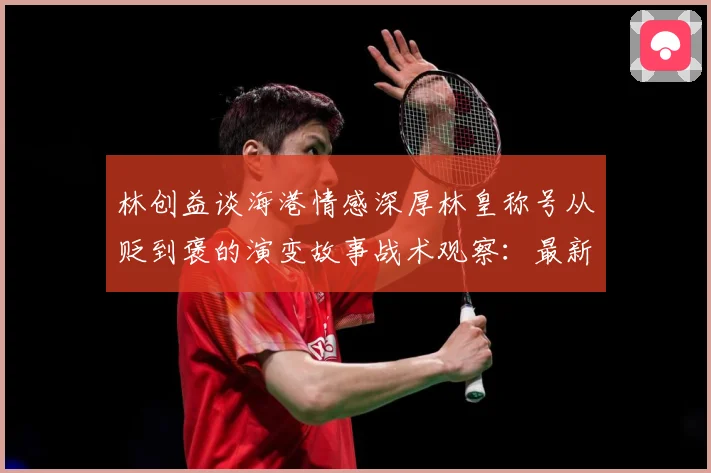 林创益谈海港情感深厚林皇称号从贬到褒的演变故事战术观察：最新赛事动态与深度分析