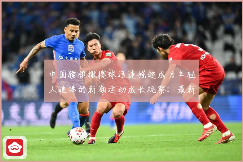 中国腰旗橄榄球迅速崛起成为年轻人追捧的新潮运动成长观察：最新赛事动态与深度分析