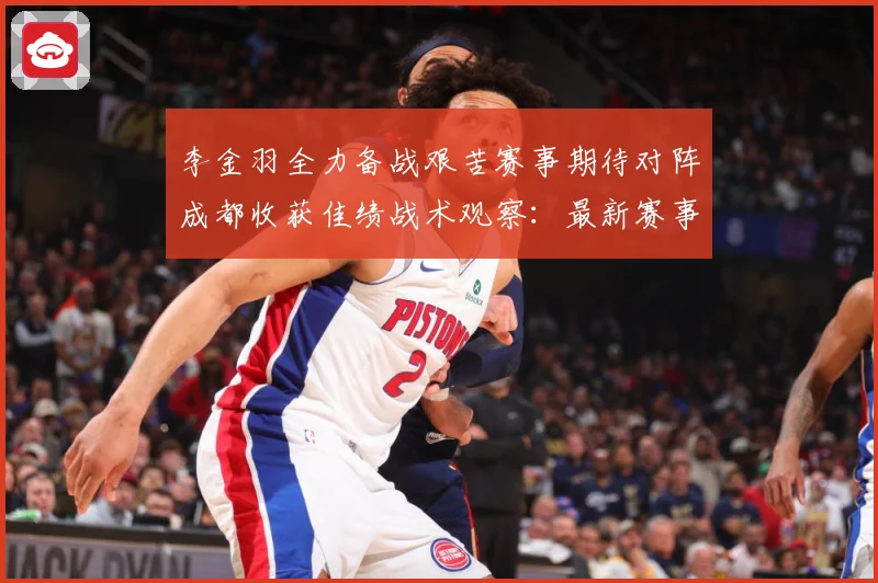 李金羽全力备战艰苦赛事期待对阵成都收获佳绩战术观察：最新赛事动态与深度分析