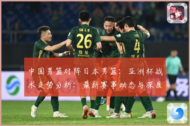 中国男篮对阵日本男篮：亚洲杯战术走势分析：最新赛事动态与深度分析