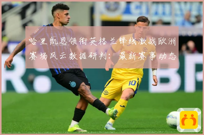 哈里凯恩领衔英格兰锋线激战欧洲赛场风云数据研判：最新赛事动态与深度分析