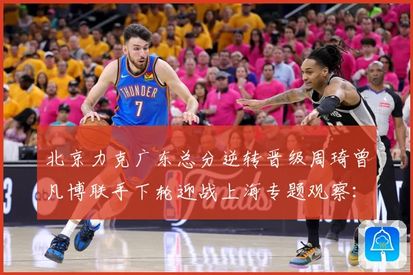 北京力克广东总分逆转晋级周琦曾凡博联手下轮迎战上海专题观察：最新赛事动态与深度分析