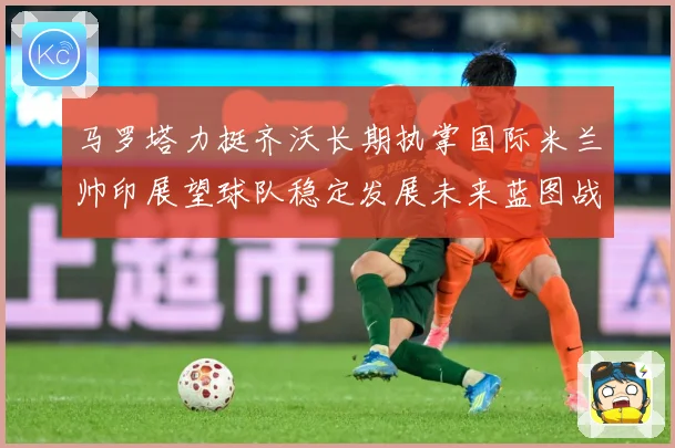 马罗塔力挺齐沃长期执掌国际米兰帅印展望球队稳定发展未来蓝图战术观察：最新赛事动态与深度分析