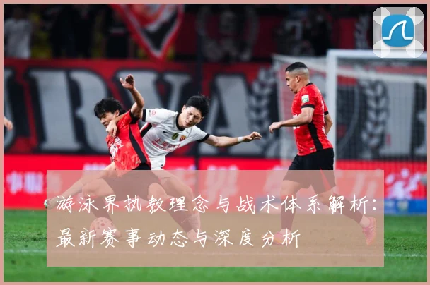 游泳界执教理念与战术体系解析：最新赛事动态与深度分析