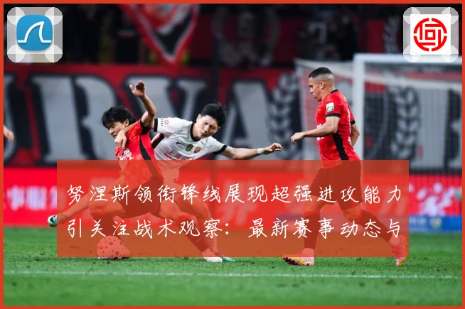 努涅斯领衔锋线展现超强进攻能力引关注战术观察：最新赛事动态与深度分析