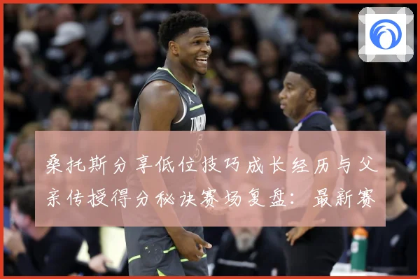 桑托斯分享低位技巧成长经历与父亲传授得分秘诀赛场复盘：最新赛事动态与深度分析