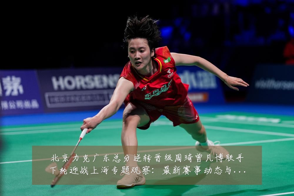 北京力克广东总分逆转晋级周琦曾凡博联手下轮迎战上海专题观察:最新赛事动态与深度分析