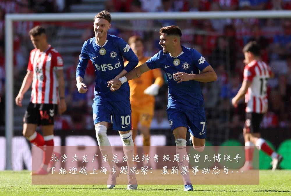 北京力克广东总分逆转晋级周琦曾凡博联手下轮迎战上海专题观察:最新赛事动态与深度分析