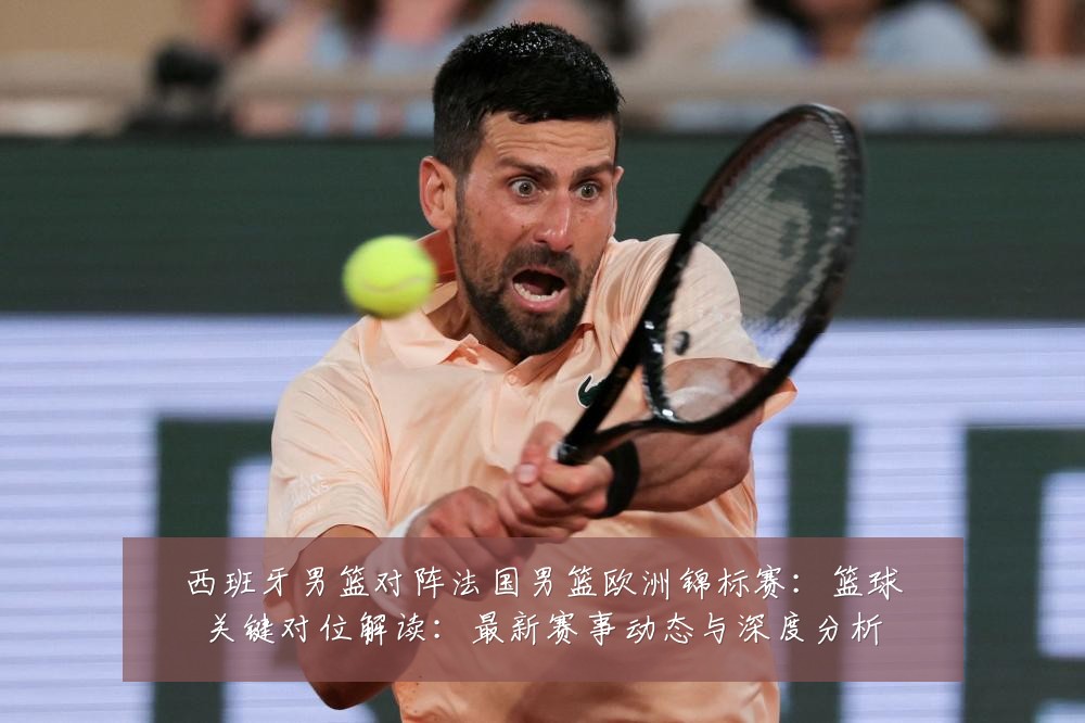 西班牙男篮对阵法国男篮欧洲锦标赛:篮球关键对位解读:最新赛事动态与深度分析