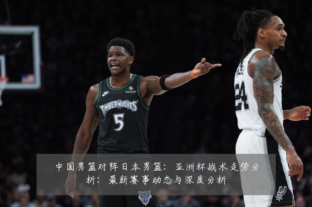 中国男篮对阵日本男篮:亚洲杯战术走势分析:最新赛事动态与深度分析